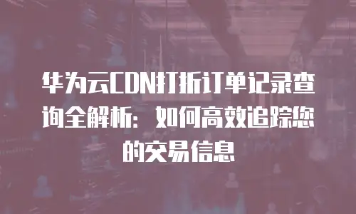 华为云CDN打折订单记录查询全解析：如何高效追踪您的交易信息
