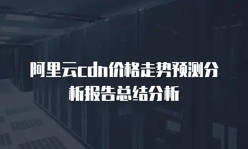 阿里云cdn价格走势预测分析报告总结分析