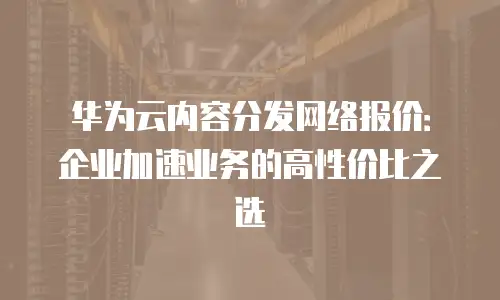 华为云内容分发网络报价：企业加速业务的高性价比之选