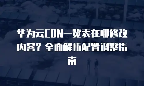 华为云CDN一览表在哪修改内容？全面解析配置调整指南