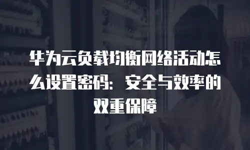 华为云负载均衡网络活动怎么设置密码：安全与效率的双重保障