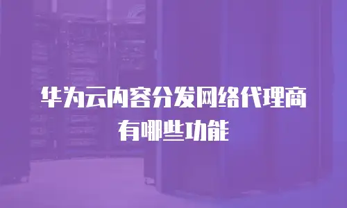 华为云内容分发网络代理商有哪些功能