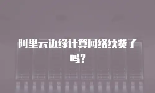 阿里云边缘计算网络续费了吗？