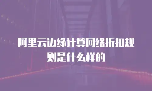 阿里云边缘计算网络折扣规则是什么样的