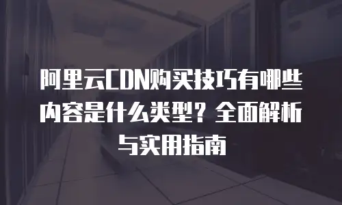 阿里云CDN购买技巧有哪些内容是什么类型？全面解析与实用指南