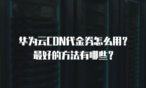 华为云CDN代金券怎么用？最好的方法有哪些？