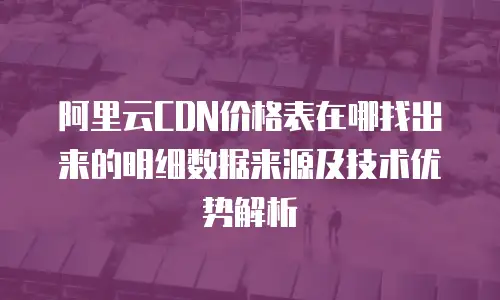 阿里云CDN价格表在哪找出来的明细数据来源及技术优势解析