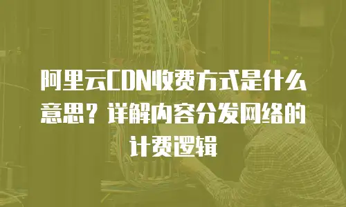 阿里云CDN收费方式是什么意思？详解内容分发网络的计费逻辑