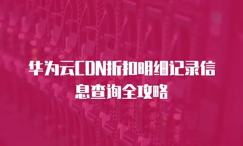 华为云CDN折扣明细记录信息查询全攻略