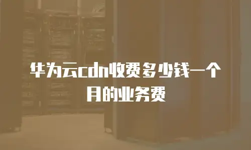 华为云cdn收费多少钱一个月的业务费