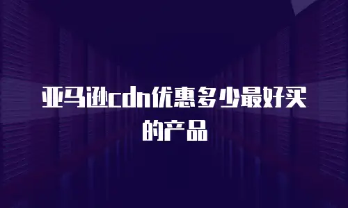 亚马逊cdn优惠多少最好买的产品