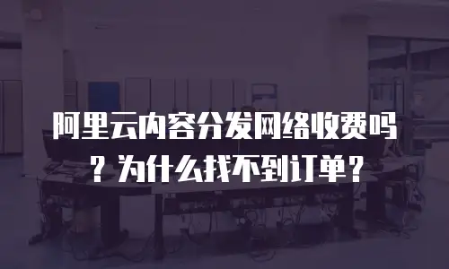 阿里云内容分发网络收费吗？为什么找不到订单？