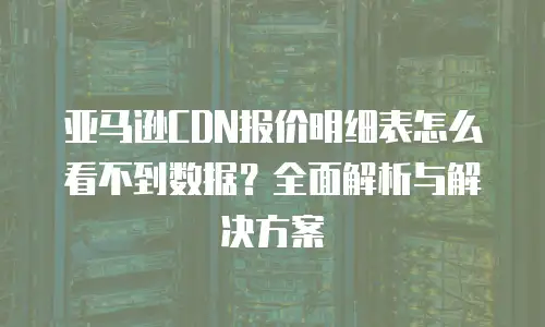 亚马逊CDN报价明细表怎么看不到数据？全面解析与解决方案