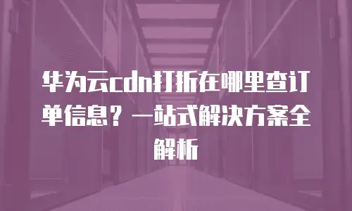 华为云cdn打折在哪里查订单信息？一站式解决方案全解析