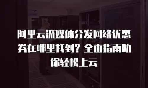 阿里云流媒体分发网络优惠券在哪里找到？全面指南助你轻松上云