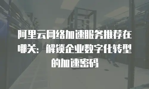 阿里云网络加速服务推荐在哪关：解锁企业数字化转型的加速密码