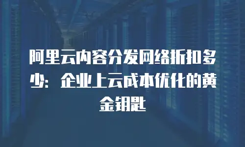 阿里云内容分发网络折扣多少：企业上云成本优化的黄金钥匙
