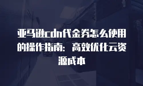 亚马逊cdn代金券怎么使用的操作指南：高效优化云资源成本