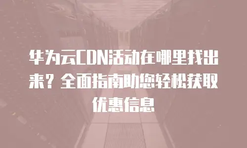 华为云CDN活动在哪里找出来？全面指南助您轻松获取优惠信息