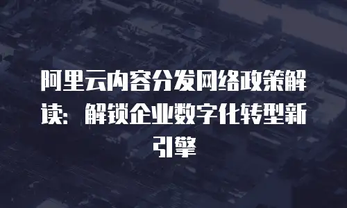 阿里云内容分发网络政策解读：解锁企业数字化转型新引擎