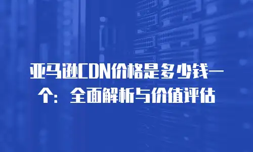亚马逊CDN价格是多少钱一个：全面解析与价值评估