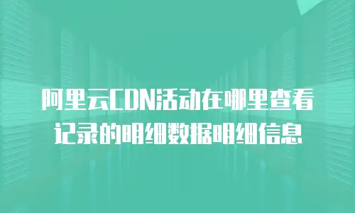 阿里云CDN活动在哪里查看记录的明细数据明细信息