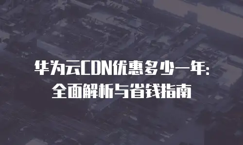 华为云CDN优惠多少一年：全面解析与省钱指南