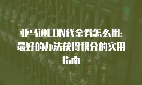 亚马逊CDN代金券怎么用：最好的办法获得积分的实用指南