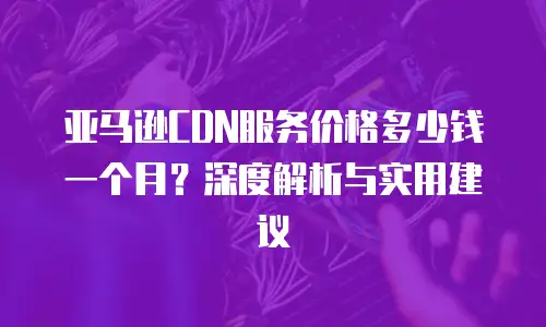 亚马逊CDN服务价格多少钱一个月？深度解析与实用建议