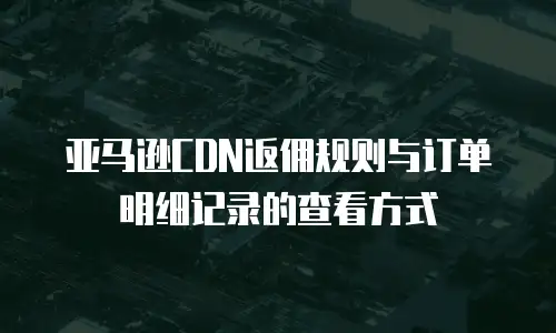 亚马逊CDN返佣规则与订单明细记录的查看方式