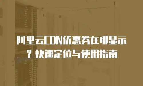 阿里云CDN优惠券在哪显示？快速定位与使用指南