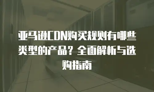 亚马逊CDN购买规则有哪些类型的产品？全面解析与选购指南