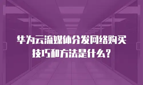 华为云流媒体分发网络购买技巧和方法是什么？