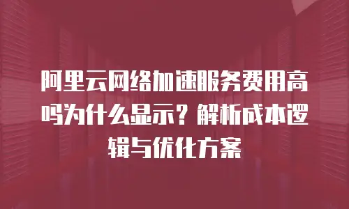 阿里云网络加速服务费用高吗为什么显示？解析成本逻辑与优化方案