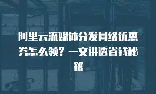 阿里云流媒体分发网络优惠券怎么领？一文讲透省钱秘籍