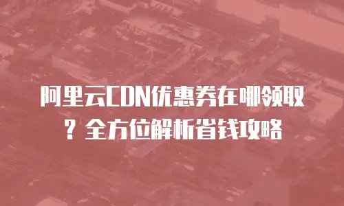 阿里云CDN优惠券在哪领取？全方位解析省钱攻略