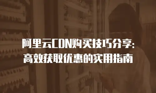 阿里云CDN购买技巧分享：高效获取优惠的实用指南