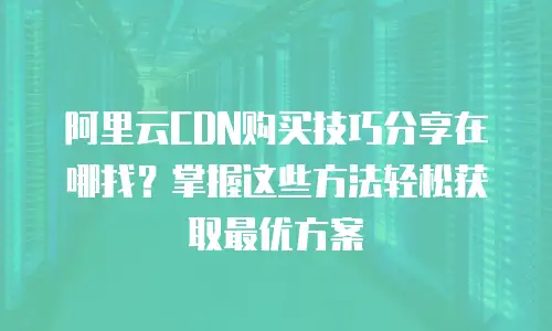 阿里云CDN购买技巧分享在哪找？掌握这些方法轻松获取最优方案