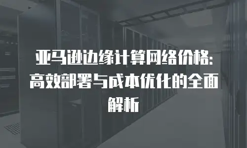 亚马逊边缘计算网络价格：高效部署与成本优化的全面解析