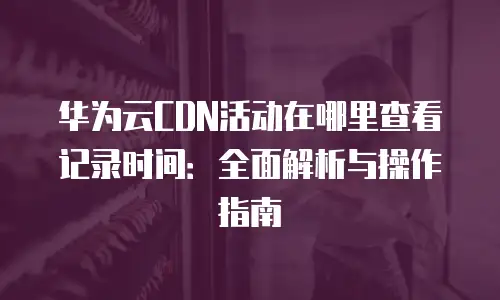 华为云CDN活动在哪里查看记录时间：全面解析与操作指南
