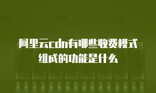 阿里云cdn有哪些收费模式组成的功能是什么