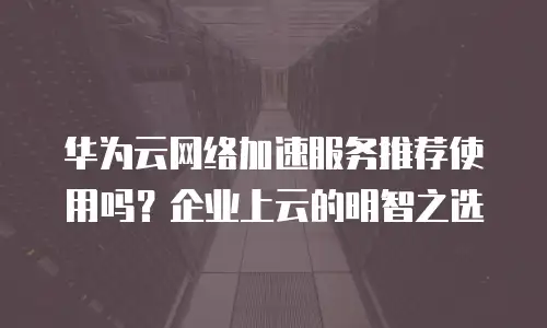 华为云网络加速服务推荐使用吗？企业上云的明智之选