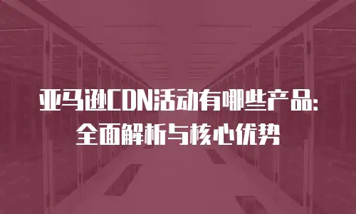 亚马逊CDN活动有哪些产品：全面解析与核心优势