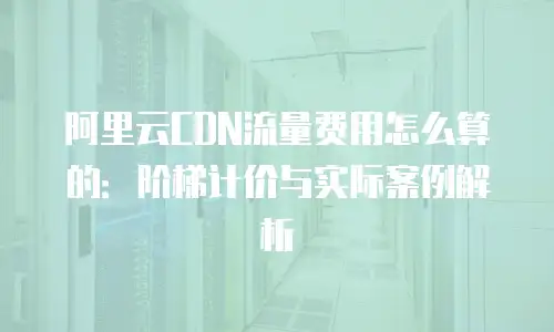 阿里云CDN流量费用怎么算的：阶梯计价与实际案例解析