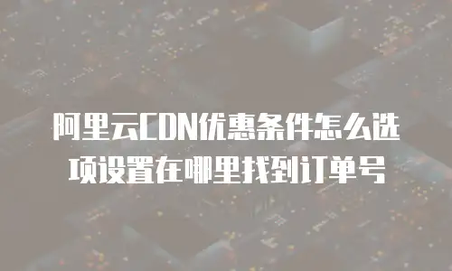 阿里云CDN优惠条件怎么选项设置在哪里找到订单号