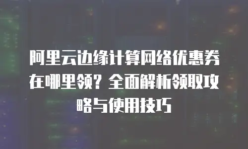 阿里云边缘计算网络优惠券在哪里领？全面解析领取攻略与使用技巧