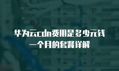 华为云cdn费用是多少元钱一个月的套餐详解