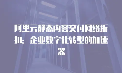阿里云静态内容交付网络折扣：企业数字化转型的加速器