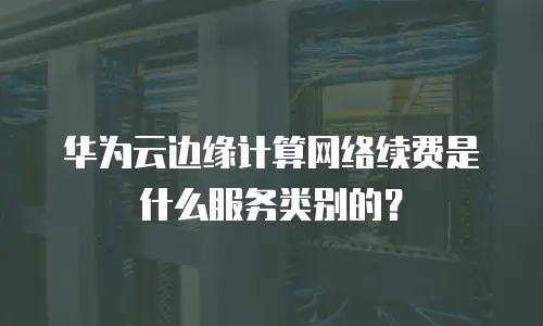 华为云边缘计算网络续费是什么服务类别的？