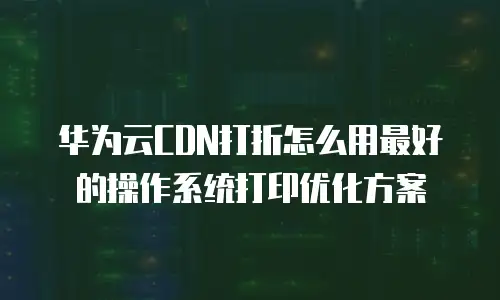 华为云CDN打折怎么用最好的操作系统打印优化方案